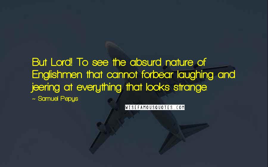 Samuel Pepys quotes: But Lord! To see the absurd nature of Englishmen that cannot forbear laughing and jeering at everything that looks strange.