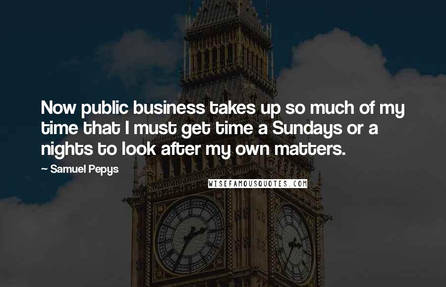 Samuel Pepys quotes: Now public business takes up so much of my time that I must get time a Sundays or a nights to look after my own matters.