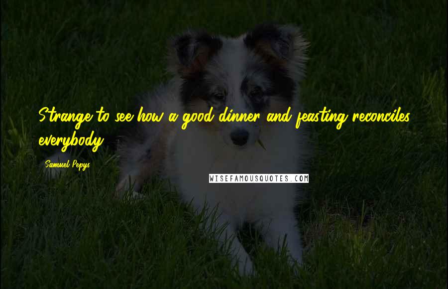 Samuel Pepys quotes: Strange to see how a good dinner and feasting reconciles everybody.