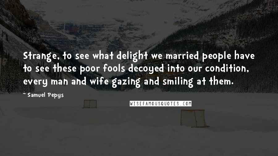 Samuel Pepys quotes: Strange, to see what delight we married people have to see these poor fools decoyed into our condition, every man and wife gazing and smiling at them.