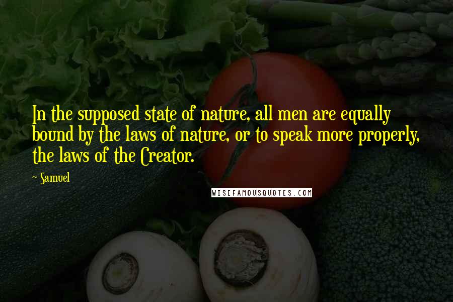 Samuel quotes: In the supposed state of nature, all men are equally bound by the laws of nature, or to speak more properly, the laws of the Creator. Samuel quotes: In the supposed state of nature, all men are equally bound by the laws of nature, or to speak more properly, the laws of the Creator.