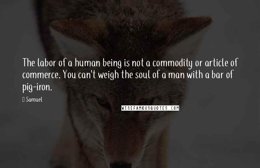 Samuel quotes: The labor of a human being is not a commodity or article of commerce. You can't weigh the soul of a man with a bar of pig-iron. Samuel quotes: The labor of a human being is not a commodity or article of commerce. You can't weigh the soul of a man with a bar of pig-iron.