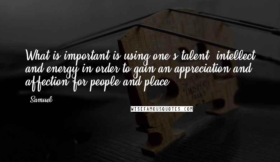 Samuel quotes: What is important is using one's talent, intellect and energy in order to gain an appreciation and affection for people and place. Samuel quotes: What is important is using one's talent, intellect and energy in order to gain an appreciation and affection for people and place.