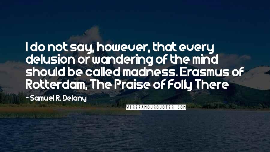 Samuel R. Delany quotes: I do not say, however, that every delusion or wandering of the mind should be called madness. Erasmus of Rotterdam, The Praise of Folly There Samuel R. Delany quotes: I do not say, however, that every delusion or wandering of the mind should be called madness. Erasmus of Rotterdam, The Praise of Folly There