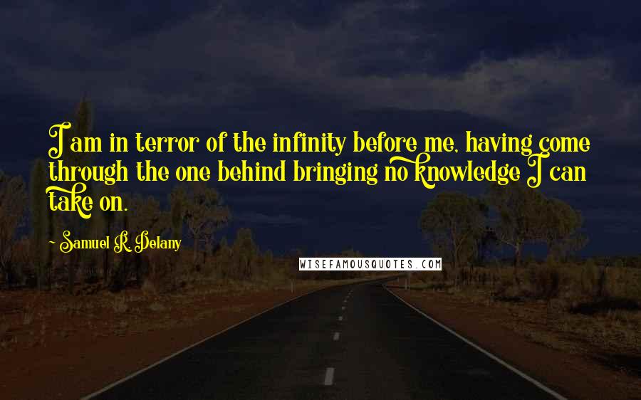 Samuel R. Delany quotes: I am in terror of the infinity before me, having come through the one behind bringing no knowledge I can take on. Samuel R. Delany quotes: I am in terror of the infinity before me, having come through the one behind bringing no knowledge I can take on.