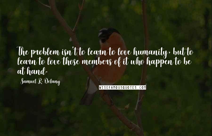 Samuel R. Delany quotes: The problem isn't to learn to love humanity, but to learn to love those members of it who happen to be at hand. Samuel R. Delany quotes: The problem isn't to learn to love humanity, but to learn to love those members of it who happen to be at hand.