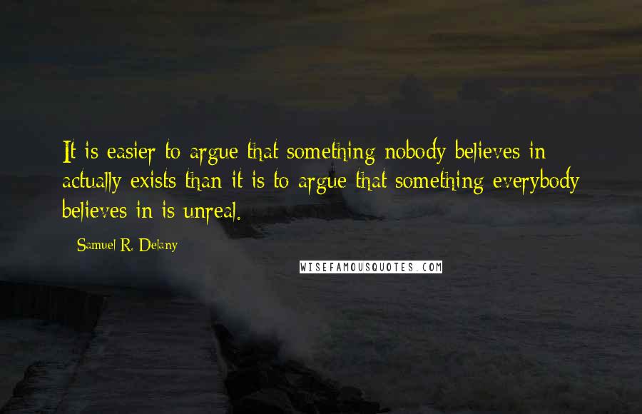Samuel R. Delany quotes: It is easier to argue that something nobody believes in actually exists than it is to argue that something everybody believes in is unreal. Samuel R. Delany quotes: It is easier to argue that something nobody believes in actually exists than it is to argue that something everybody believes in is unreal.