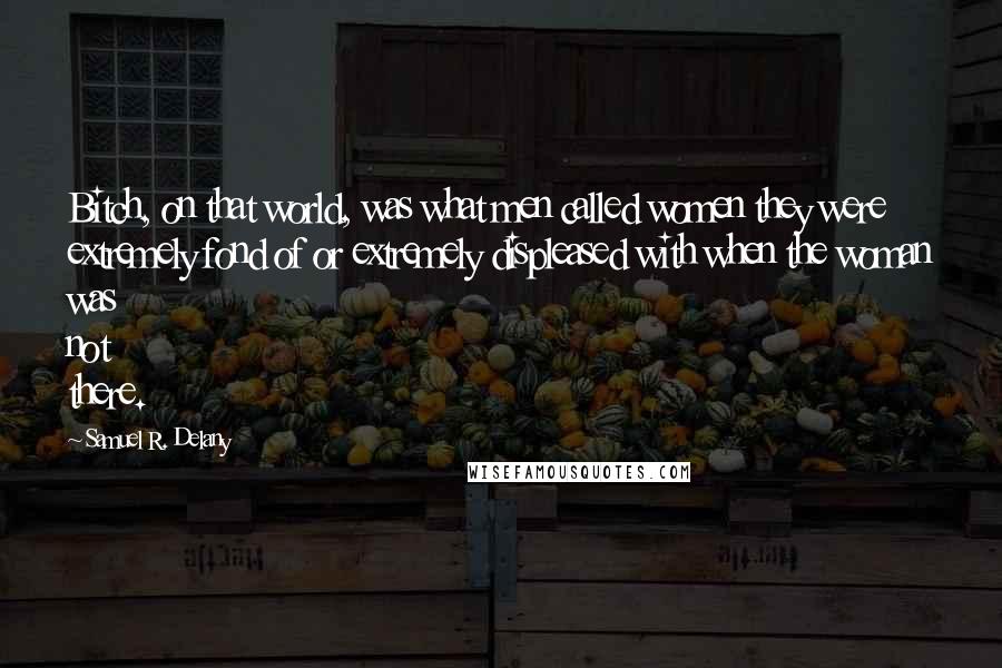 Samuel R. Delany quotes: Bitch, on that world, was what men called women they were extremely fond of or extremely displeased with when the woman was not there. Samuel R. Delany quotes: Bitch, on that world, was what men called women they were extremely fond of or extremely displeased with when the woman was not there.