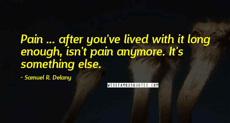Samuel R. Delany quotes: Pain ... after you've lived with it long enough, isn't pain anymore. It's something else.