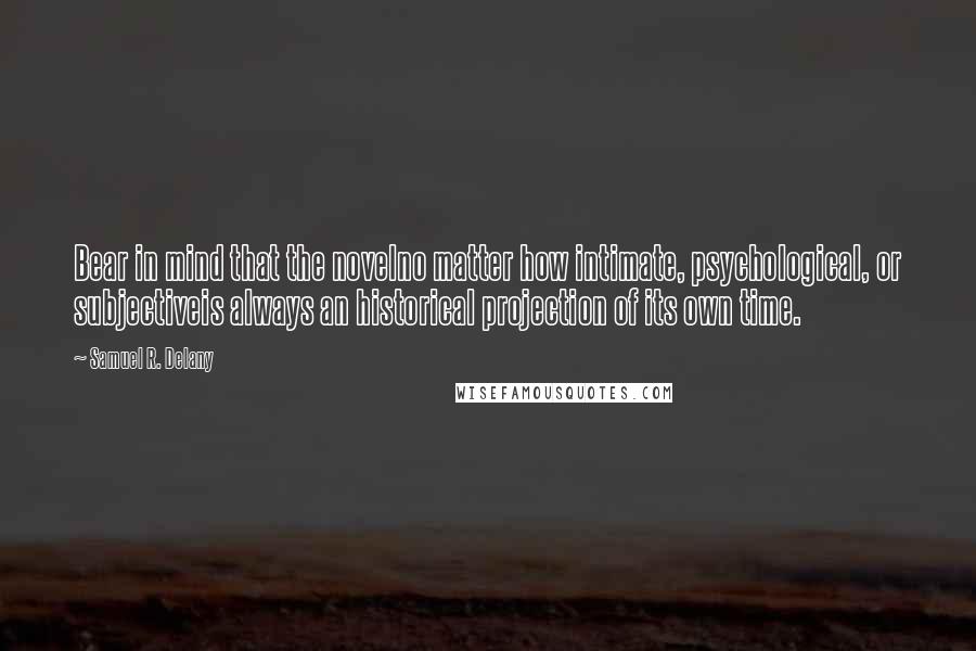 Samuel R. Delany quotes: Bear in mind that the novelno matter how intimate, psychological, or subjectiveis always an historical projection of its own time. Samuel R. Delany quotes: Bear in mind that the novelno matter how intimate, psychological, or subjectiveis always an historical projection of its own time.