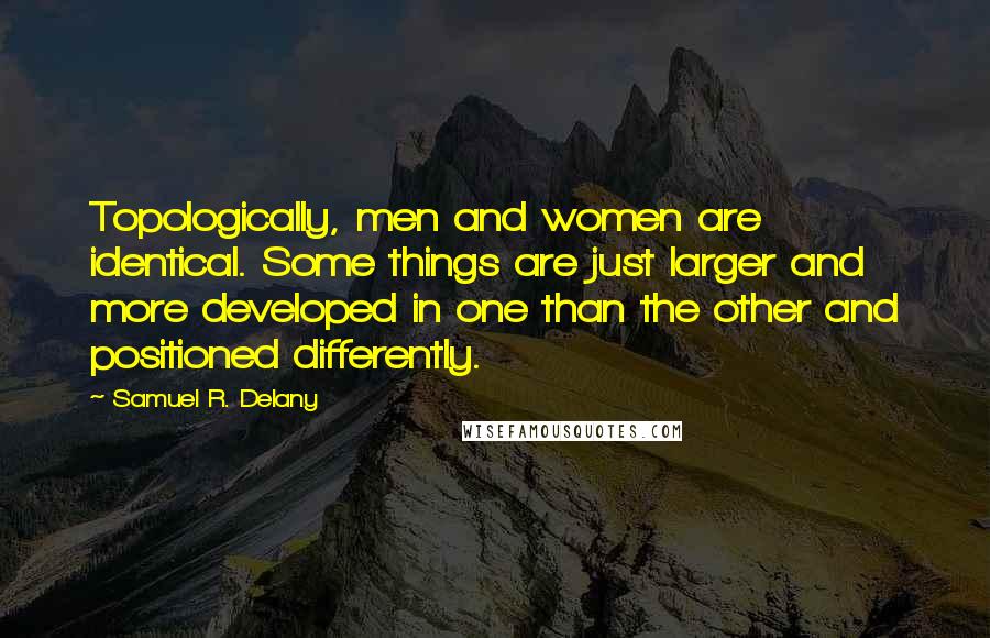 Samuel R. Delany quotes: Topologically, men and women are identical. Some things are just larger and more developed in one than the other and positioned differently. Samuel R. Delany quotes: Topologically, men and women are identical. Some things are just larger and more developed in one than the other and positioned differently.