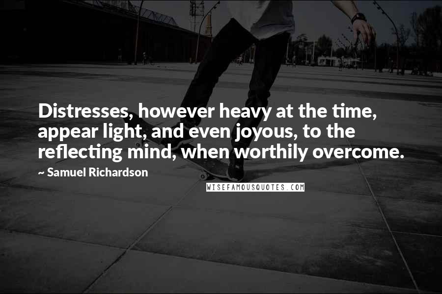 Samuel Richardson quotes: Distresses, however heavy at the time, appear light, and even joyous, to the reflecting mind, when worthily overcome.