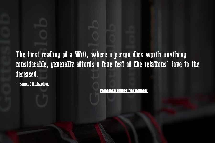 Samuel Richardson quotes: The first reading of a Will, where a person dies worth anything considerable, generally affords a true test of the relations' love to the deceased.