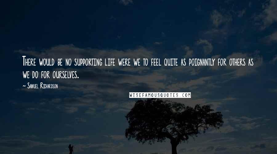 Samuel Richardson quotes: There would be no supporting life were we to feel quite as poignantly for others as we do for ourselves.