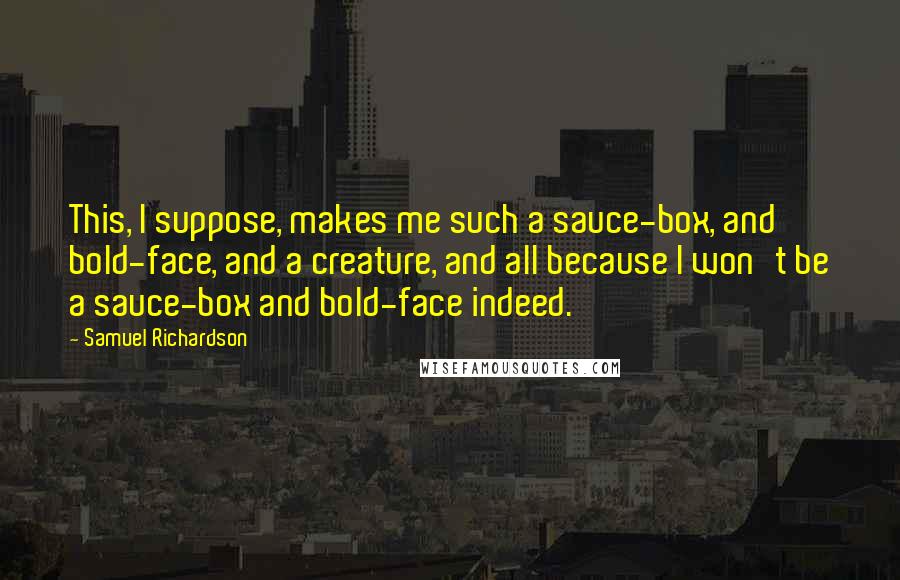 Samuel Richardson quotes: This, I suppose, makes me such a sauce-box, and bold-face, and a creature, and all because I won't be a sauce-box and bold-face indeed.