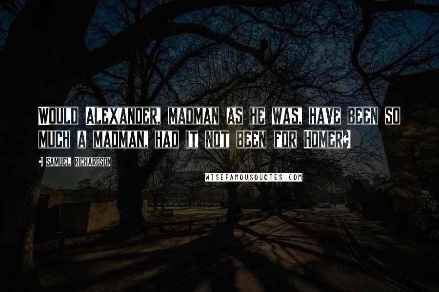 Samuel Richardson quotes: Would Alexander, madman as he was, have been so much a madman, had it not been for Homer?