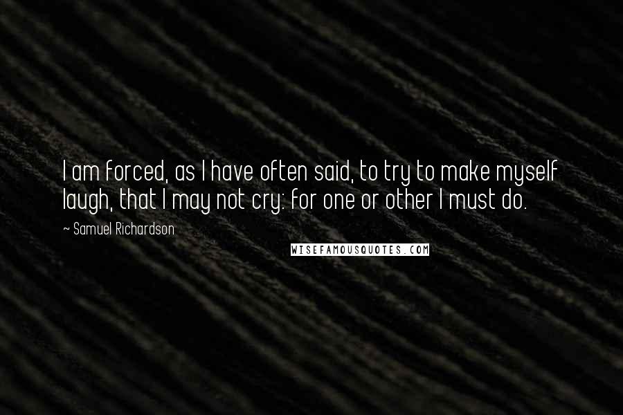 Samuel Richardson quotes: I am forced, as I have often said, to try to make myself laugh, that I may not cry: for one or other I must do.