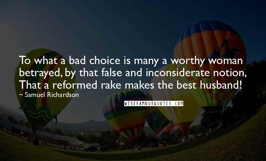 Samuel Richardson quotes: To what a bad choice is many a worthy woman betrayed, by that false and inconsiderate notion, That a reformed rake makes the best husband!