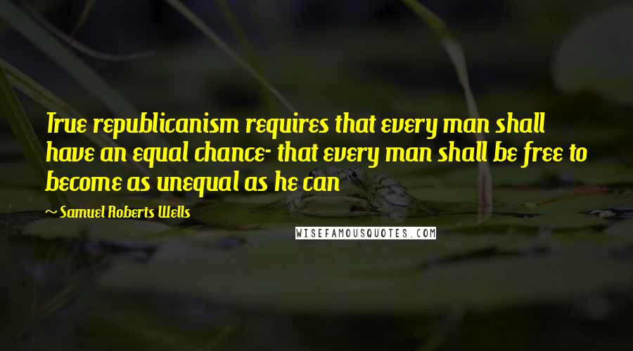 Samuel Roberts Wells quotes: True republicanism requires that every man shall have an equal chance- that every man shall be free to become as unequal as he can