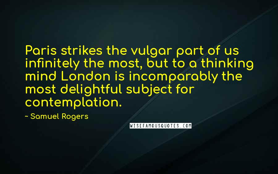 Samuel Rogers quotes: Paris strikes the vulgar part of us infinitely the most, but to a thinking mind London is incomparably the most delightful subject for contemplation.