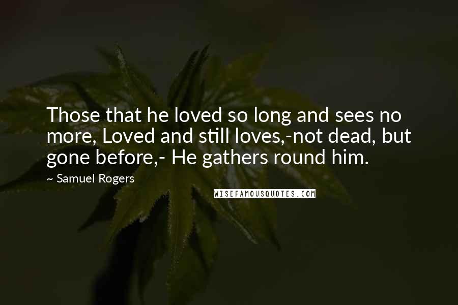 Samuel Rogers quotes: Those that he loved so long and sees no more, Loved and still loves,-not dead, but gone before,- He gathers round him.