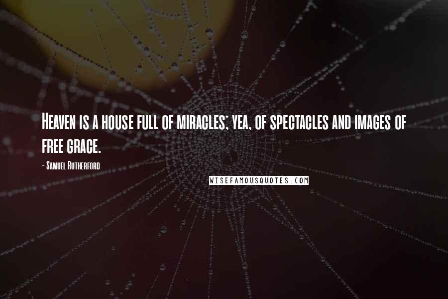 Samuel Rutherford quotes: Heaven is a house full of miracles; yea, of spectacles and images of free grace.