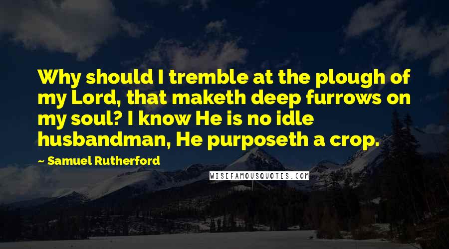 Samuel Rutherford quotes: Why should I tremble at the plough of my Lord, that maketh deep furrows on my soul? I know He is no idle husbandman, He purposeth a crop.