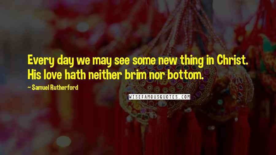 Samuel Rutherford quotes: Every day we may see some new thing in Christ. His love hath neither brim nor bottom.