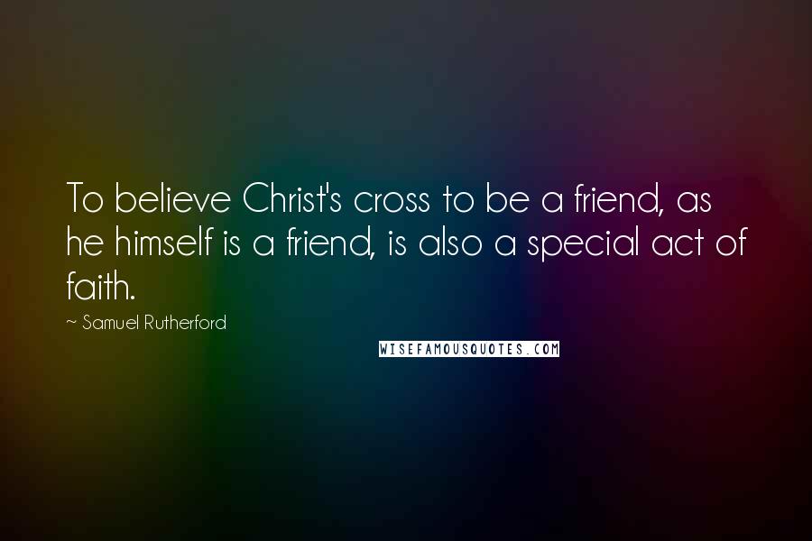 Samuel Rutherford quotes: To believe Christ's cross to be a friend, as he himself is a friend, is also a special act of faith.