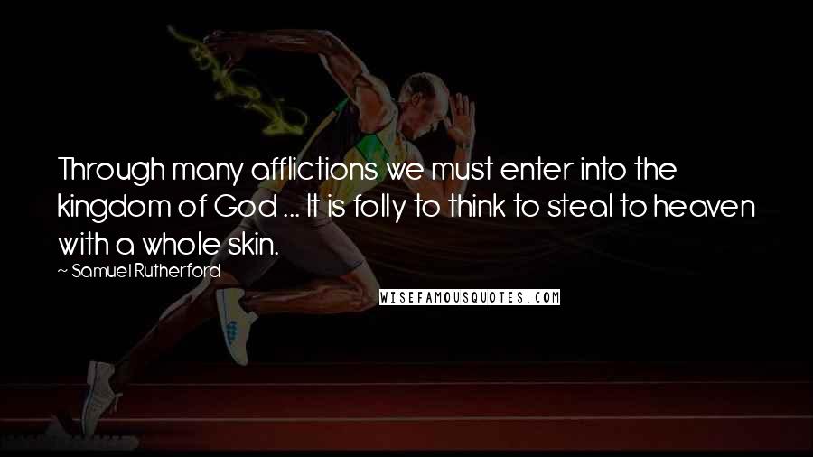 Samuel Rutherford quotes: Through many afflictions we must enter into the kingdom of God ... It is folly to think to steal to heaven with a whole skin.