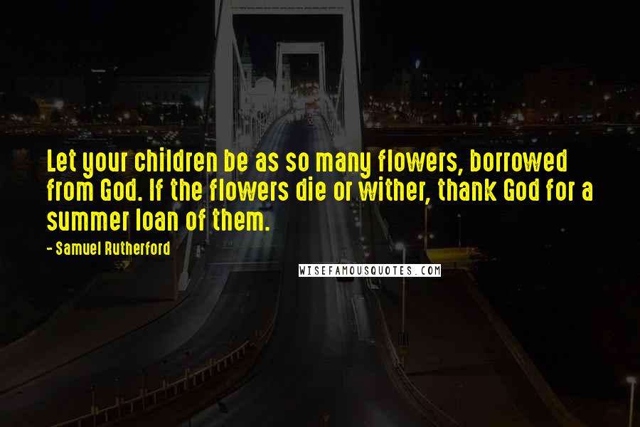 Samuel Rutherford quotes: Let your children be as so many flowers, borrowed from God. If the flowers die or wither, thank God for a summer loan of them.