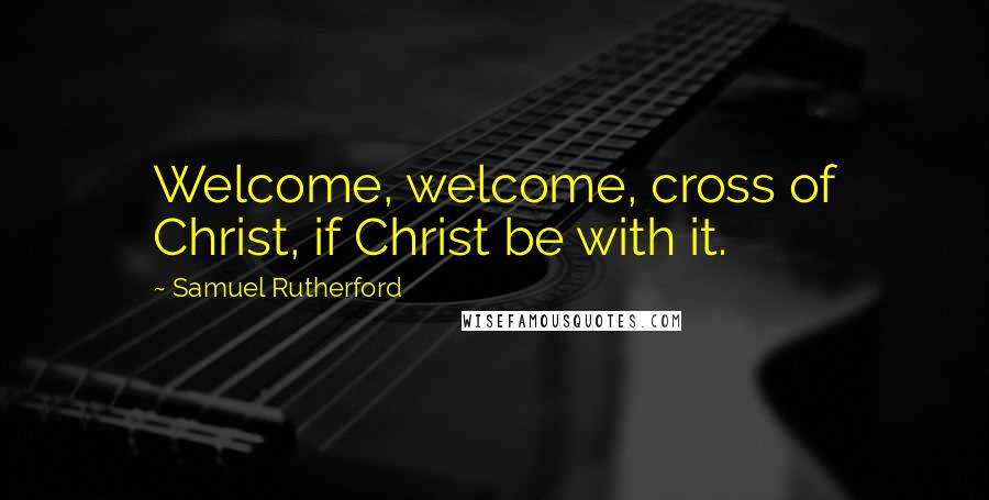 Samuel Rutherford quotes: Welcome, welcome, cross of Christ, if Christ be with it.