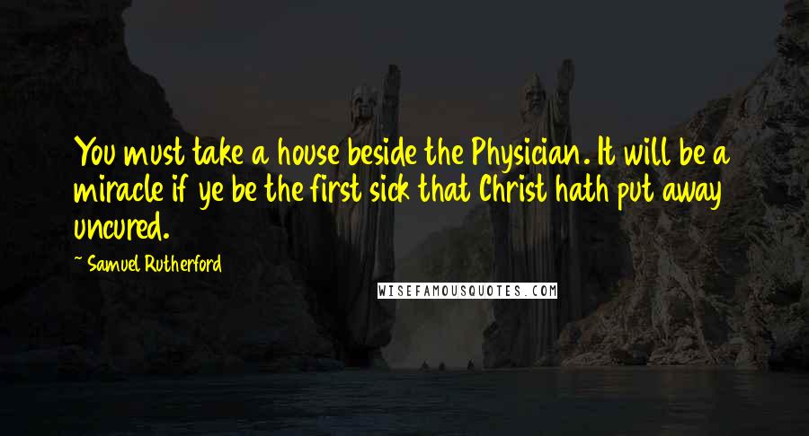 Samuel Rutherford quotes: You must take a house beside the Physician. It will be a miracle if ye be the first sick that Christ hath put away uncured.