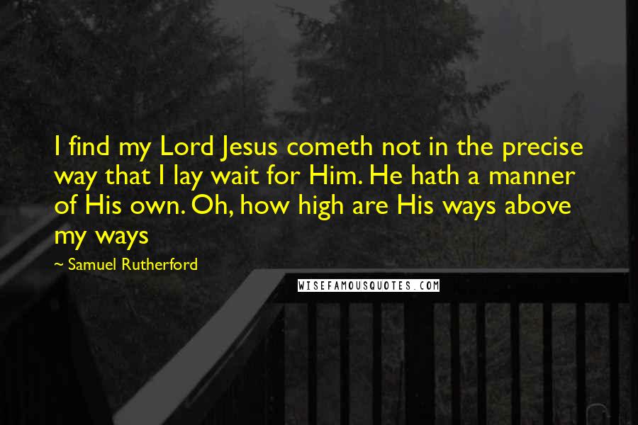 Samuel Rutherford quotes: I find my Lord Jesus cometh not in the precise way that I lay wait for Him. He hath a manner of His own. Oh, how high are His ways