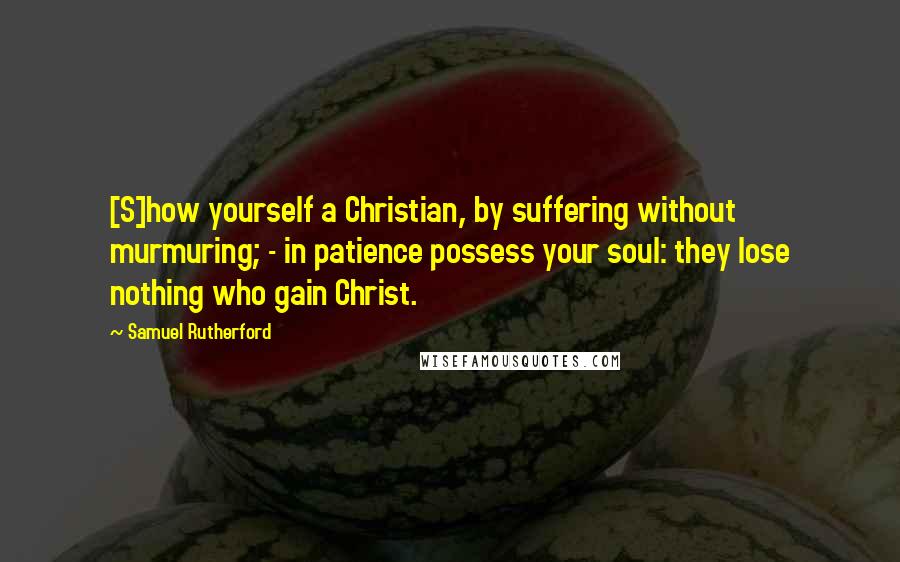 Samuel Rutherford quotes: [S]how yourself a Christian, by suffering without murmuring; - in patience possess your soul: they lose nothing who gain Christ.