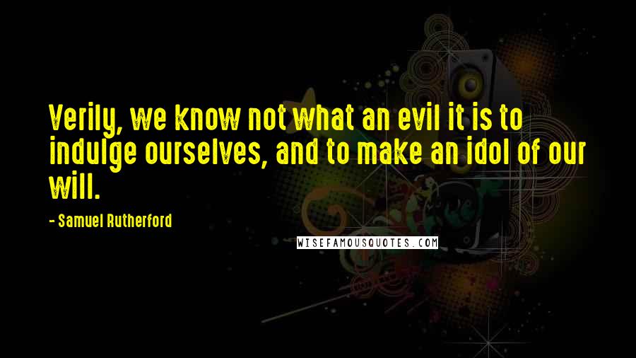 Samuel Rutherford quotes: Verily, we know not what an evil it is to indulge ourselves, and to make an idol of our will.