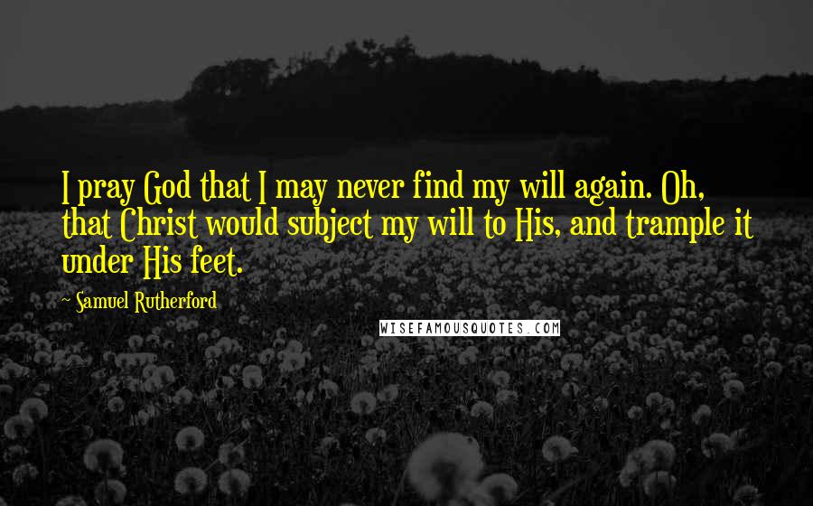 Samuel Rutherford quotes: I pray God that I may never find my will again. Oh, that Christ would subject my will to His, and trample it under His feet.