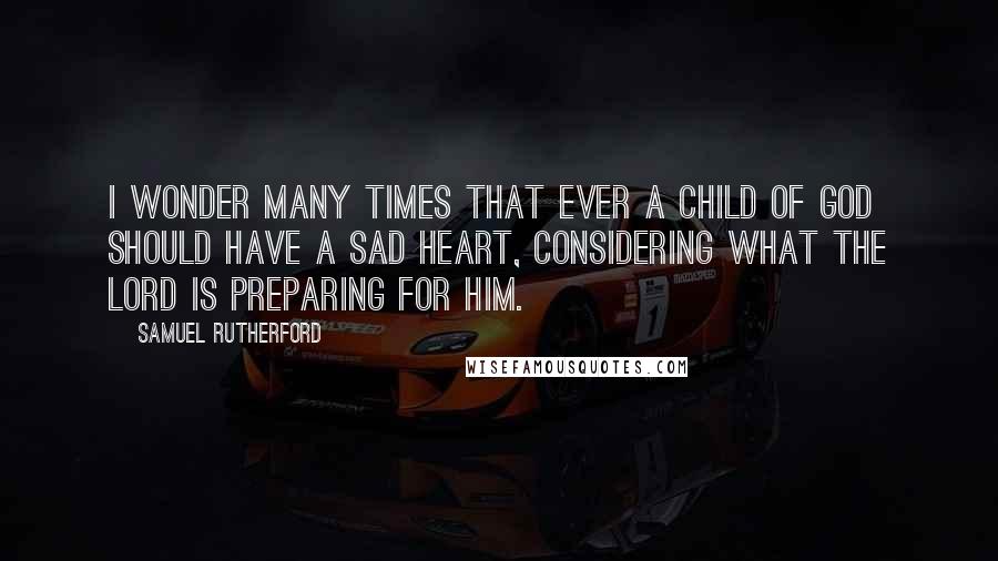 Samuel Rutherford quotes: I wonder many times that ever a child of God should have a sad heart, considering what the Lord is preparing for him.