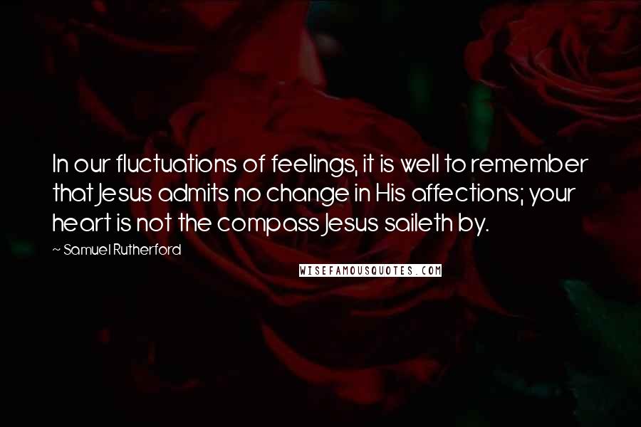 Samuel Rutherford quotes: In our fluctuations of feelings, it is well to remember that Jesus admits no change in His affections; your heart is not the compass Jesus saileth by.