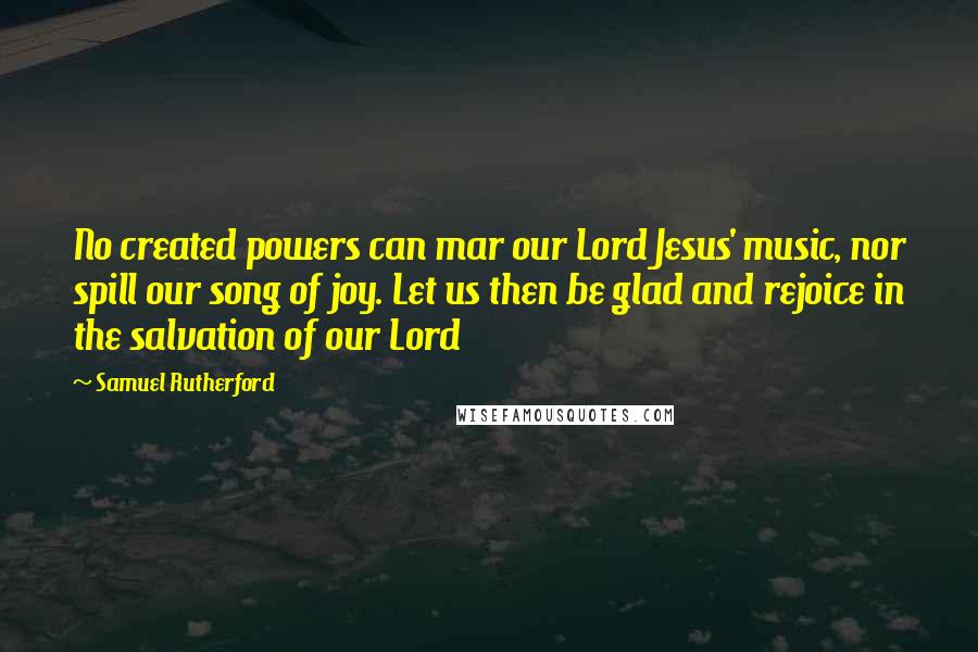 Samuel Rutherford quotes: No created powers can mar our Lord Jesus' music, nor spill our song of joy. Let us then be glad and rejoice in the salvation of our Lord