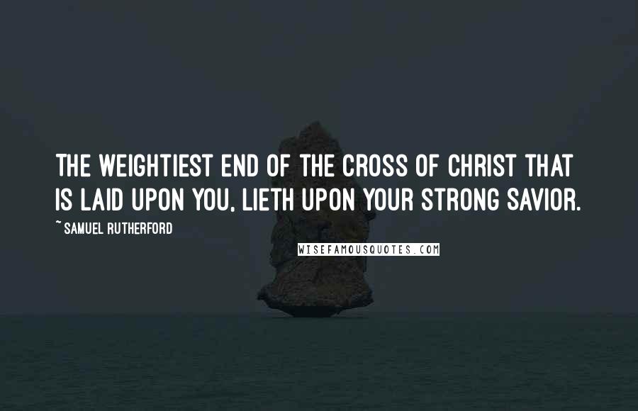 Samuel Rutherford quotes: The weightiest end of the cross of Christ that is laid upon you, lieth upon your strong Savior.