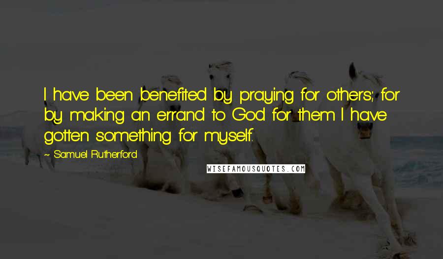 Samuel Rutherford quotes: I have been benefited by praying for others; for by making an errand to God for them I have gotten something for myself.