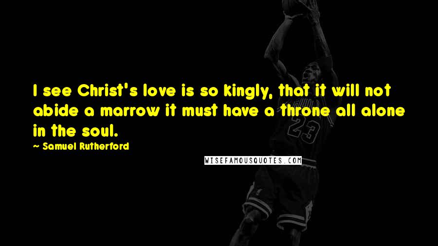 Samuel Rutherford quotes: I see Christ's love is so kingly, that it will not abide a marrow it must have a throne all alone in the soul.