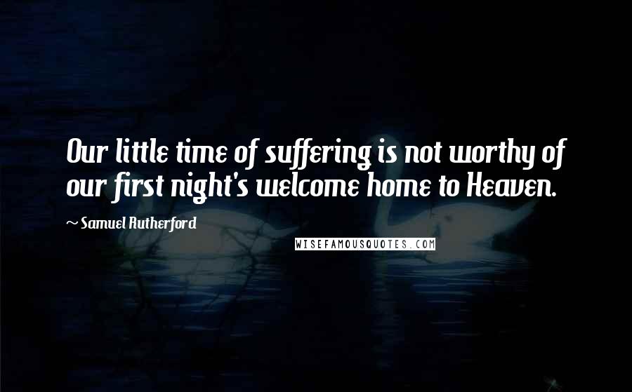 Samuel Rutherford quotes: Our little time of suffering is not worthy of our first night's welcome home to Heaven.