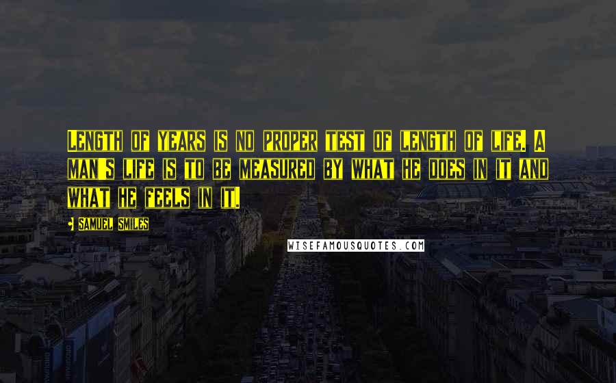 Samuel Smiles quotes: Length of years is no proper test of length of life. A man's life is to be measured by what he does in it and what he feels in it.