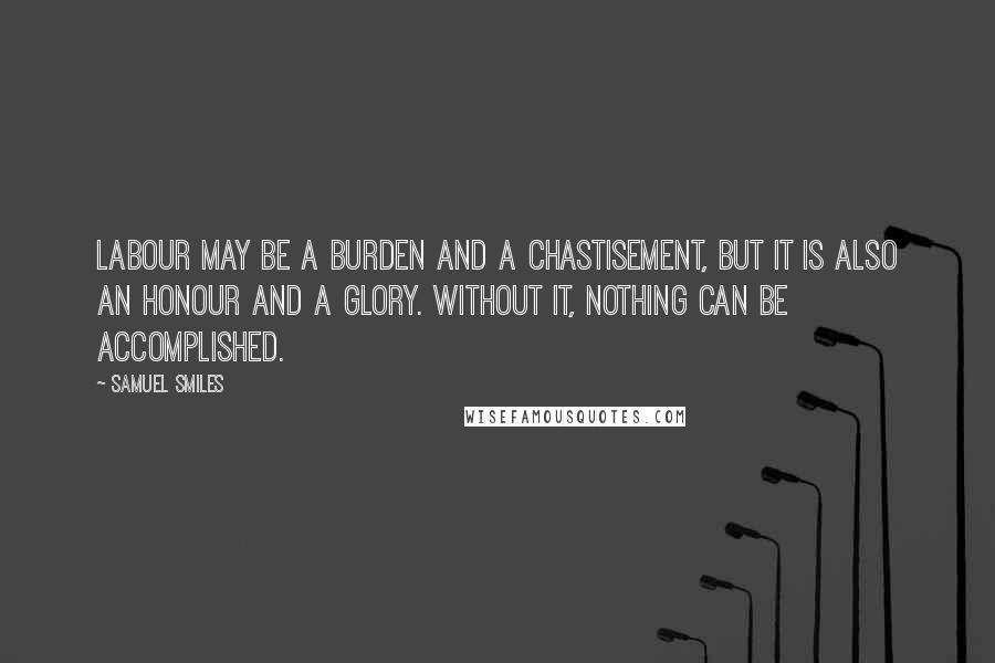 Samuel Smiles quotes: Labour may be a burden and a chastisement, but it is also an honour and a glory. Without it, nothing can be accomplished.