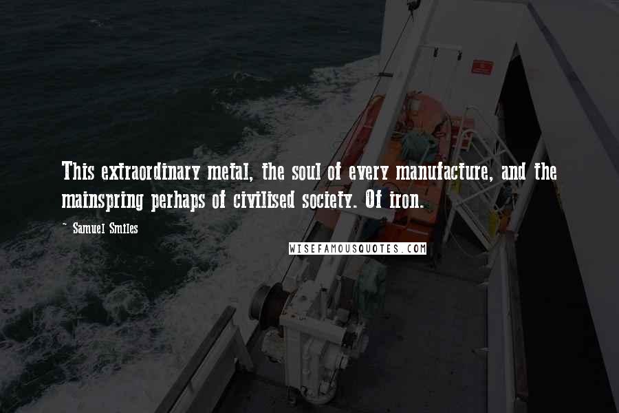 Samuel Smiles quotes: This extraordinary metal, the soul of every manufacture, and the mainspring perhaps of civilised society. Of iron.