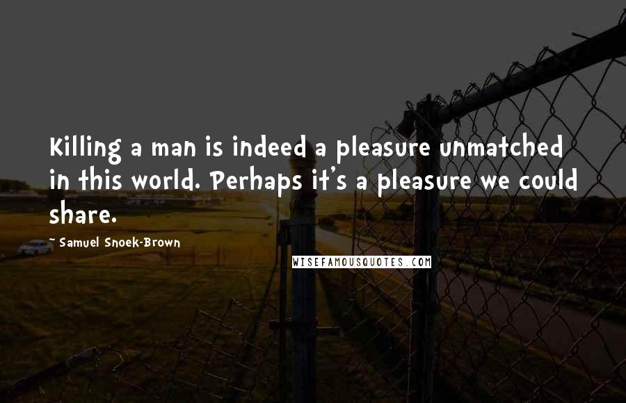 Samuel Snoek-Brown quotes: Killing a man is indeed a pleasure unmatched in this world. Perhaps it's a pleasure we could share.