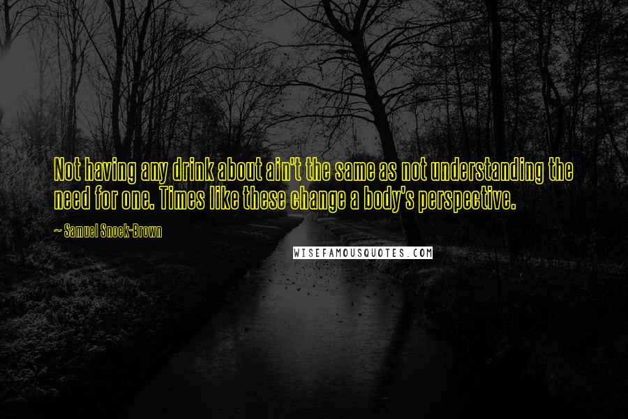 Samuel Snoek-Brown quotes: Not having any drink about ain't the same as not understanding the need for one. Times like these change a body's perspective.