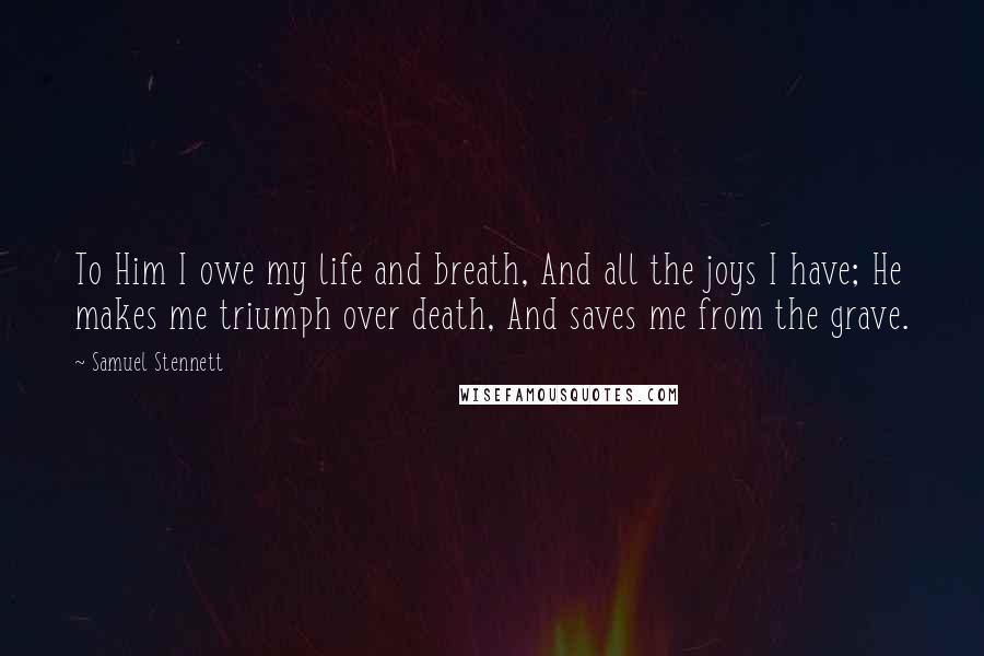 Samuel Stennett quotes: To Him I owe my life and breath, And all the joys I have; He makes me triumph over death, And saves me from the grave. Samuel Stennett quotes: To Him I owe my life and breath, And all the joys I have; He makes me triumph over death, And saves me from the grave.